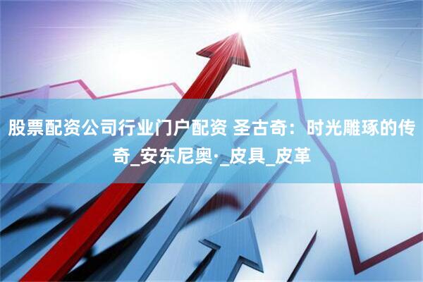 股票配资公司行业门户配资 圣古奇：时光雕琢的传奇_安东尼奥·_皮具_皮革