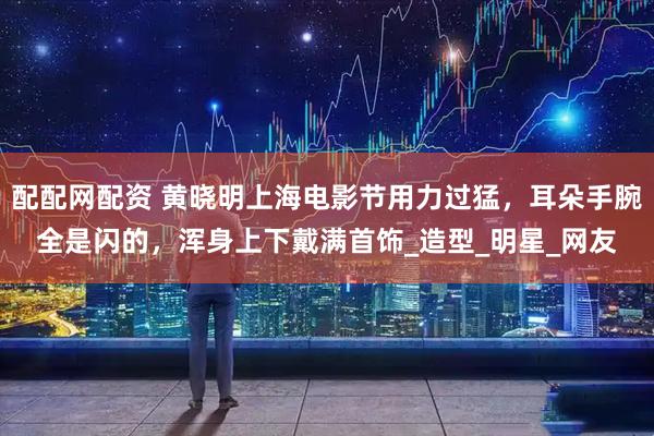 配配网配资 黄晓明上海电影节用力过猛,耳朵手腕全是闪的,浑身上下戴满首饰_造型_明星_网友