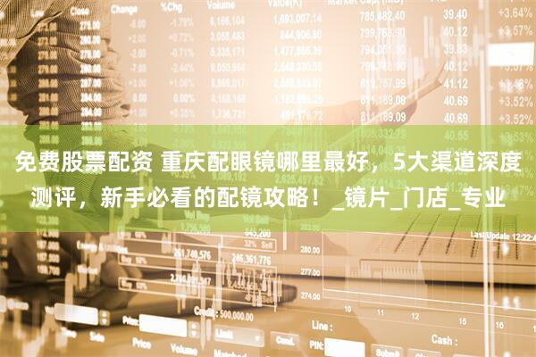 免费股票配资 重庆配眼镜哪里最好，5大渠道深度测评，新手必看的配镜攻略！_镜片_门店_专业