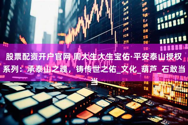 股票配资开户官网 周大生大生宝佑·平安泰山授权系列：承泰山之魂，铸传世之佑_文化_葫芦_石敢当