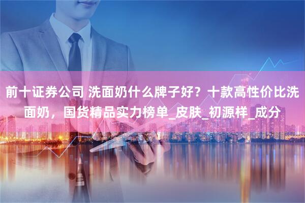 前十证券公司 洗面奶什么牌子好?十款高性价比洗面奶,国货精品实力榜单_皮肤_初源样_成分