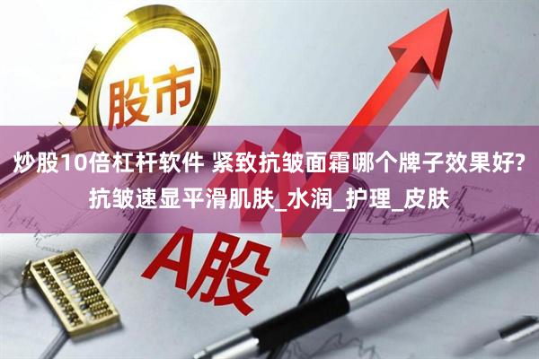 炒股10倍杠杆软件 紧致抗皱面霜哪个牌子效果好?抗皱速显平滑肌肤_水润_护理_皮肤