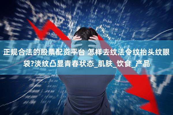 正规合法的股票配资平台 怎样去纹法令纹抬头纹眼袋?淡纹凸显青春状态_肌肤_饮食_产品