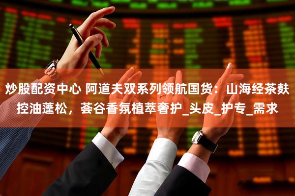 炒股配资中心 阿道夫双系列领航国货：山海经茶麸控油蓬松，荟谷香氛植萃奢护_头皮_护专_需求
