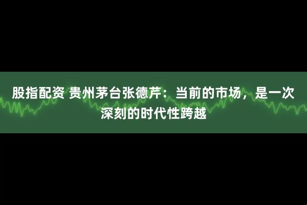 股指配资 贵州茅台张德芹：当前的市场，是一次深刻的时代性跨越
