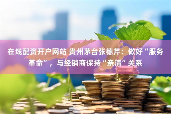 在线配资开户网站 贵州茅台张德芹：做好“服务革命”，与经销商保持“亲清”关系