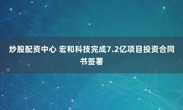 炒股配资中心 宏和科技完成7.2亿项目投资合同书签署