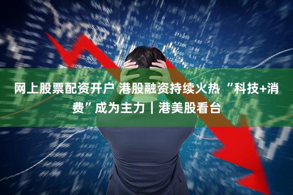 网上股票配资开户 港股融资持续火热 “科技+消费”成为主力｜港美股看台