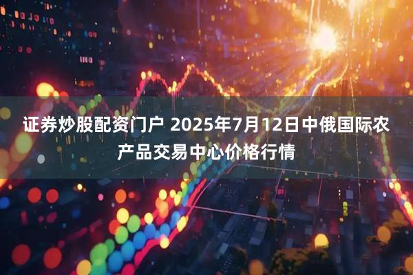 证券炒股配资门户 2025年7月12日中俄国际农产品交易中心价格行情