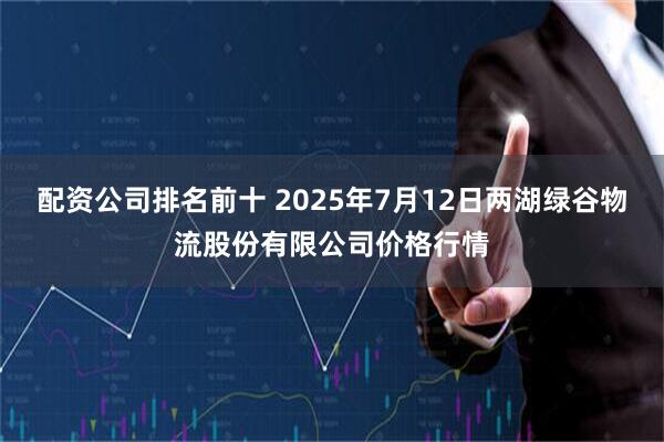 配资公司排名前十 2025年7月12日两湖绿谷物流股份有限公司价格行情