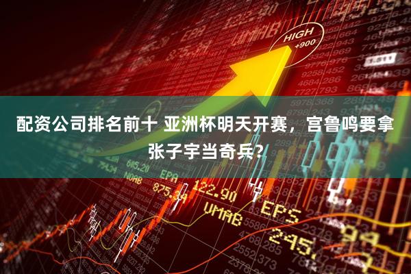 配资公司排名前十 亚洲杯明天开赛，宫鲁鸣要拿张子宇当奇兵？