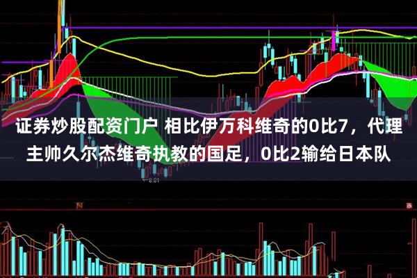 证券炒股配资门户 相比伊万科维奇的0比7，代理主帅久尔杰维奇执教的国足，0比2输给日本队