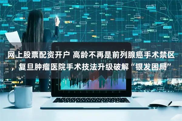 网上股票配资开户 高龄不再是前列腺癌手术禁区,复旦肿瘤医院手术技法升级破解“银发困局”