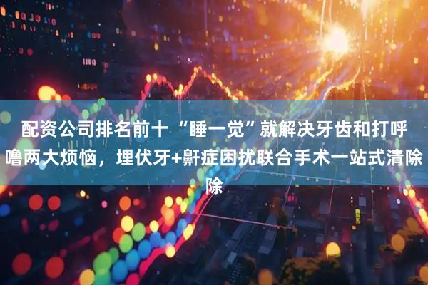 配资公司排名前十 “睡一觉”就解决牙齿和打呼噜两大烦恼，埋伏牙+鼾症困扰联合手术一站式清除