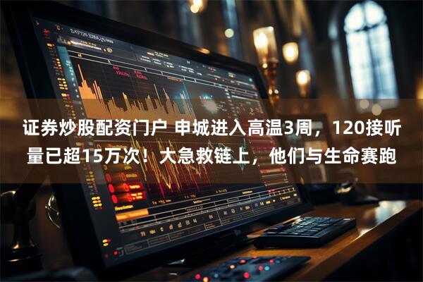 证券炒股配资门户 申城进入高温3周，120接听量已超15万次！大急救链上，他们与生命赛跑