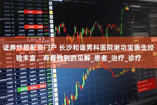 证券炒股配资门户 长沙和谐男科医院谢功宝医生经验丰富,有着独到的见解_患者_治疗_诊疗