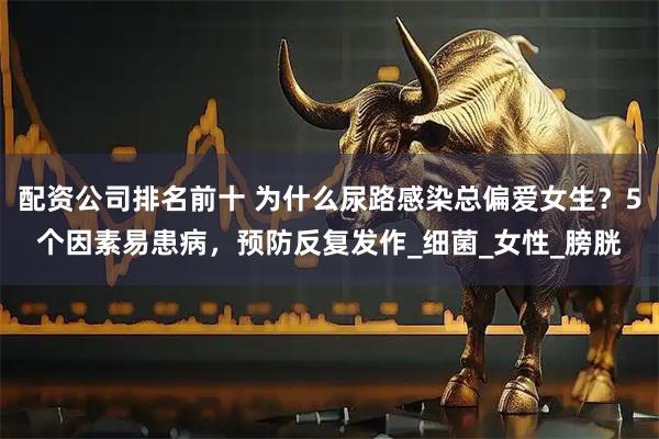 配资公司排名前十 为什么尿路感染总偏爱女生？5个因素易患病，预防反复发作_细菌_女性_膀胱