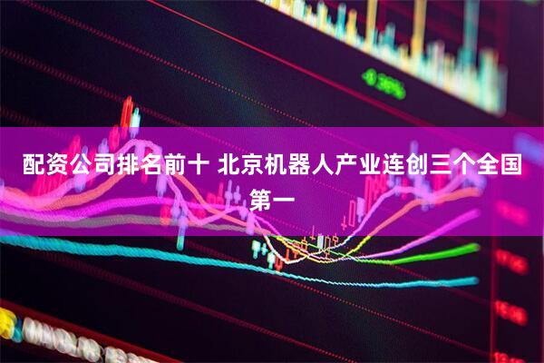 配资公司排名前十 北京机器人产业连创三个全国第一