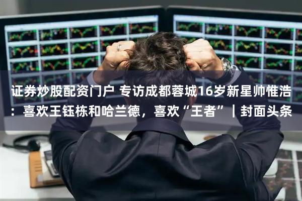 证券炒股配资门户 专访成都蓉城16岁新星帅惟浩：喜欢王钰栋和哈兰德，喜欢“王者”｜封面头条