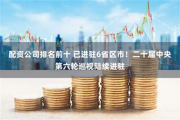 配资公司排名前十 已进驻6省区市！二十届中央第六轮巡视陆续进驻