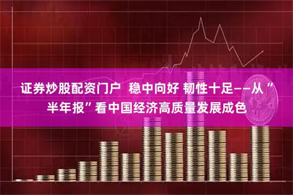 证券炒股配资门户  稳中向好 韧性十足——从“半年报”看中国经济高质量发展成色