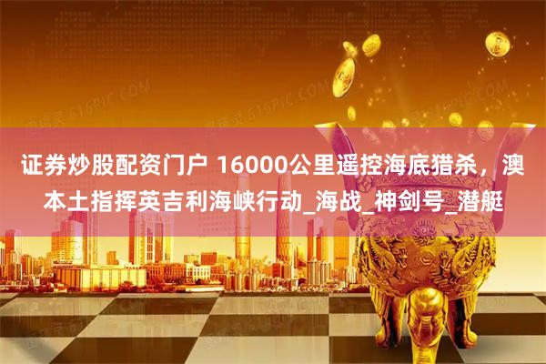 证券炒股配资门户 16000公里遥控海底猎杀，澳本土指挥英吉利海峡行动_海战_神剑号_潜艇