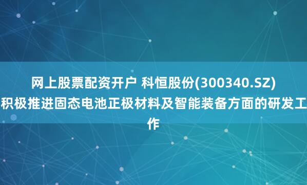 网上股票配资开户 科恒股份(300340.SZ)：积极推进固态电池正极材料及智能装备方面的研发工作