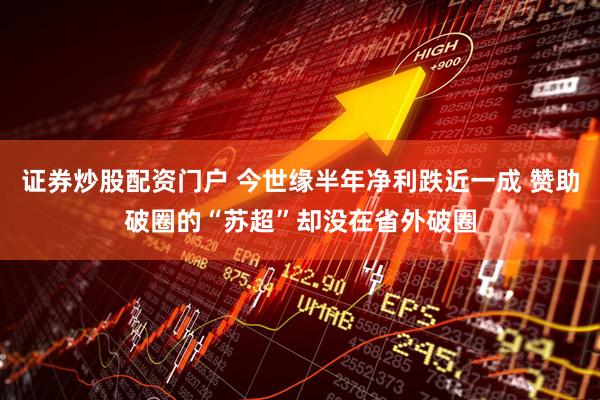 证券炒股配资门户 今世缘半年净利跌近一成 赞助破圈的“苏超”却没在省外破圈
