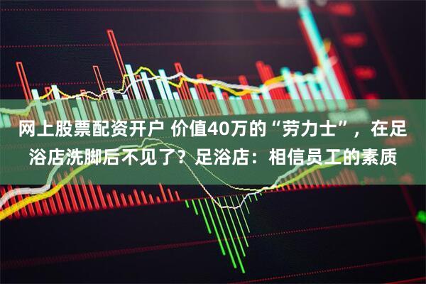 网上股票配资开户 价值40万的“劳力士”，在足浴店洗脚后不见了？足浴店：相信员工的素质