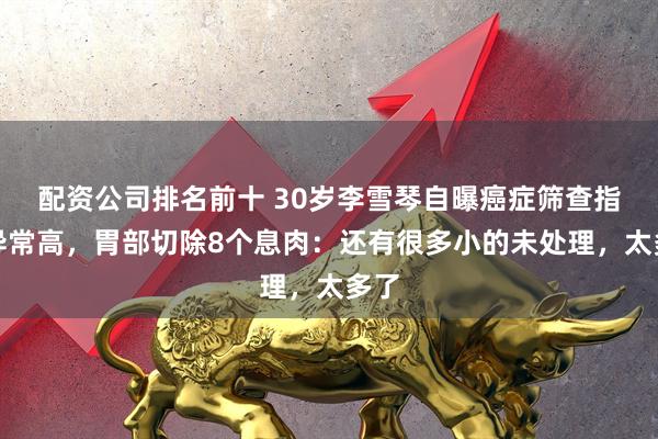 配资公司排名前十 30岁李雪琴自曝癌症筛查指标异常高,胃部切除8个息肉:还有很多小的未处理,太多了