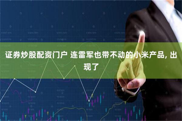 证券炒股配资门户 连雷军也带不动的小米产品, 出现了