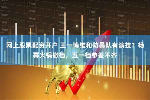 网上股票配资开户 王一博维和防暴队有演技？杨幂火锅撤档，五一档参差不齐