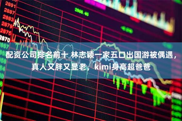 配资公司排名前十 林志颖一家五口出国游被偶遇，真人又胖又显老，kimi身高超爸爸