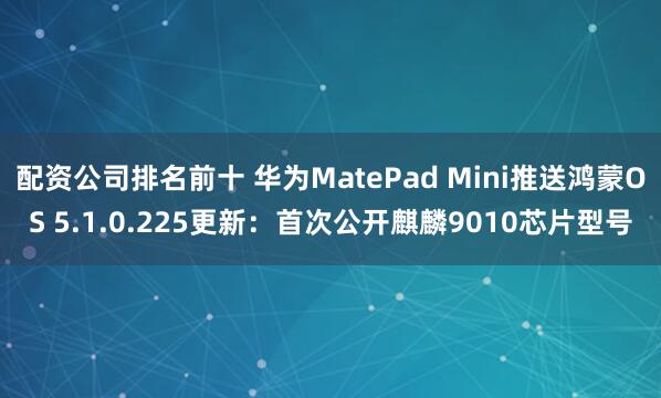 配资公司排名前十 华为MatePad Mini推送鸿蒙OS 5.1.0.225更新：首次公开麒麟9010芯片型号