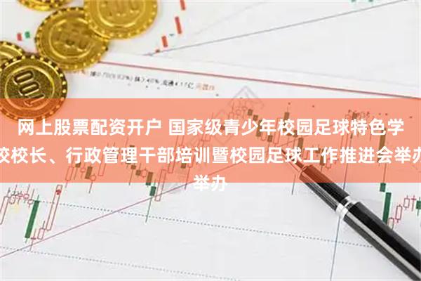 网上股票配资开户 国家级青少年校园足球特色学校校长、行政管理干部培训暨校园足球工作推进会举办
