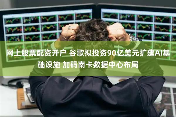网上股票配资开户 谷歌拟投资90亿美元扩建AI基础设施 加码南卡数据中心布局