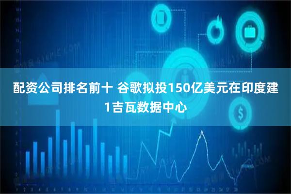 配资公司排名前十 谷歌拟投150亿美元在印度建1吉瓦数据中心